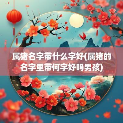 属猪名字带什么字好(属猪的名字里带何字好吗男孩)