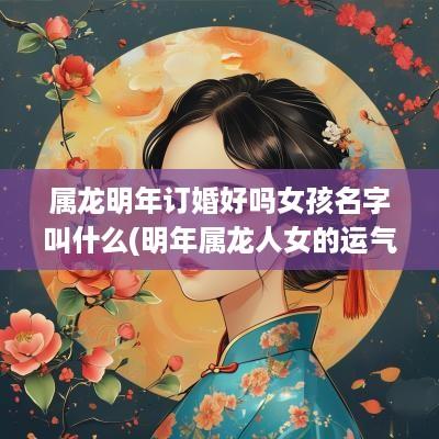 属龙明年订婚好吗女孩名字叫什么(明年属龙人女的运气如何)
