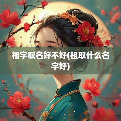祖字取名好不好(祖取什么名字好)