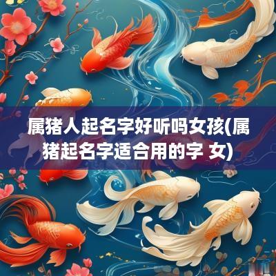 属猪人起名字好听吗女孩(属猪起名字适合用的字 女)