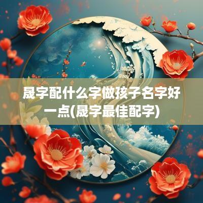 晟字配什么字做孩子名字好一点(晟字最佳配字)