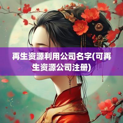 再生资源利用公司名字(可再生资源公司注册)
