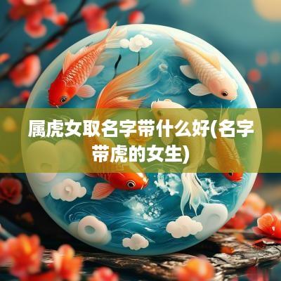 属虎女取名字带什么好(名字带虎的女生)