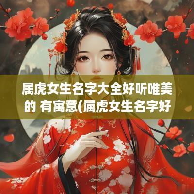 属虎女生名字大全好听唯美的 有寓意(属虎女生名字好听的字是什么)