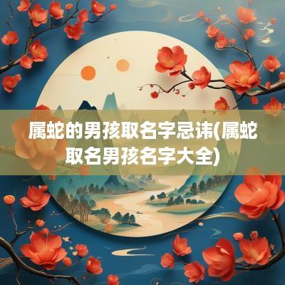 属蛇的男孩取名字忌讳(属蛇取名男孩名字大全)