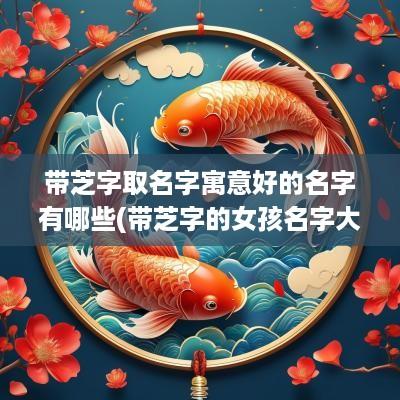 带芝字取名字寓意好的名字有哪些(带芝字的女孩名字大全)