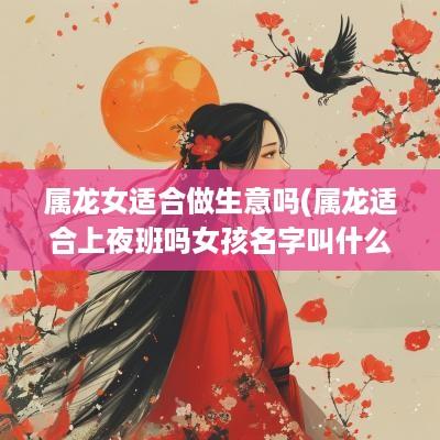属龙女适合做生意吗(属龙适合上夜班吗女孩名字叫什么)