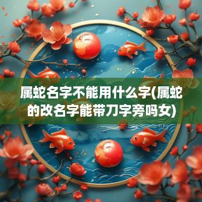 属蛇名字不能用什么字(属蛇的改名字能带刀字旁吗女)