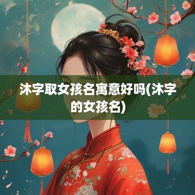 沐字取女孩名寓意好吗(沐字的女孩名)