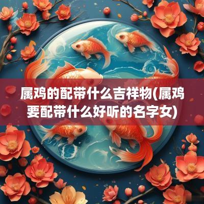 属鸡的配带什么吉祥物(属鸡要配带什么好听的名字女)