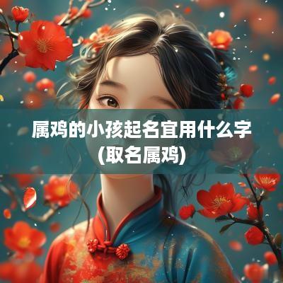 属鸡的小孩起名宜用什么字(取名属鸡)
