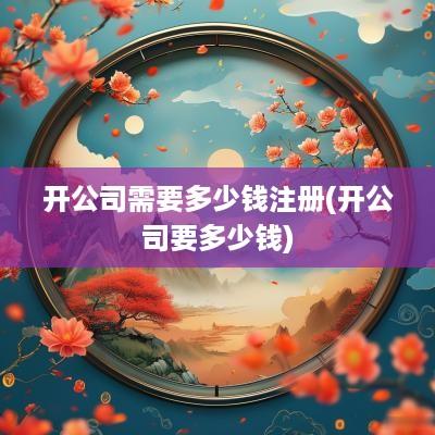开公司需要多少钱注册(开公司要多少钱)