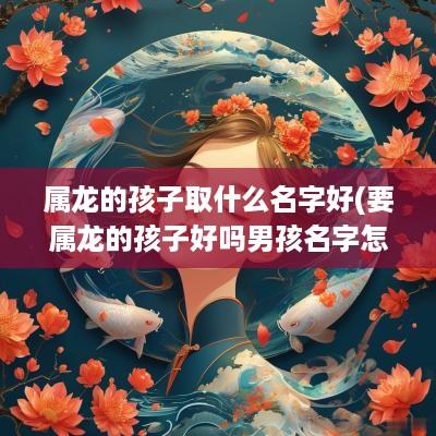 属龙的孩子取什么名字好(要属龙的孩子好吗男孩名字怎么取)