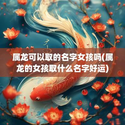 属龙可以取的名字女孩吗(属龙的女孩取什么名字好运)