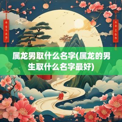 属龙男取什么名字(属龙的男生取什么名字最好)