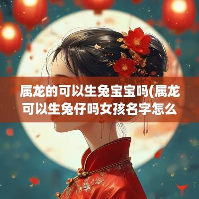 属龙的可以生兔宝宝吗(属龙可以生兔仔吗女孩名字怎么取)