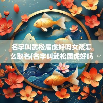 名字叫武松属虎好吗女孩怎么取名(名字叫武松属虎好吗女孩)
