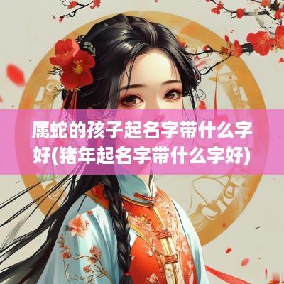 属蛇的孩子起名字带什么字好(猪年起名字带什么字好)