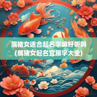 属猪女适合起名字嘛好听吗(属猪女起名宜用字大全)