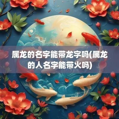 属龙的名字能带龙字吗(属龙的人名字能带火吗)