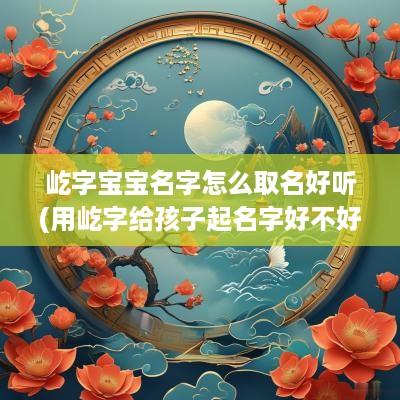 屹字宝宝名字怎么取名好听(用屹字给孩子起名字好不好)