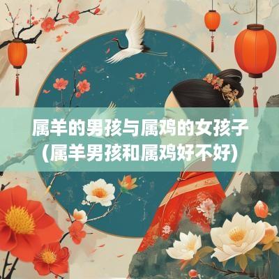 属羊的男孩与属鸡的女孩子(属羊男孩和属鸡好不好)