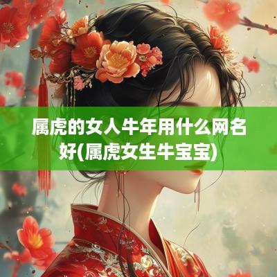 属虎的女人蛇年用什么网名好(属虎女生牛宝宝)