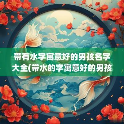 带有水字寓意好的男孩名字大全(带水的字寓意好的男孩名字大全)