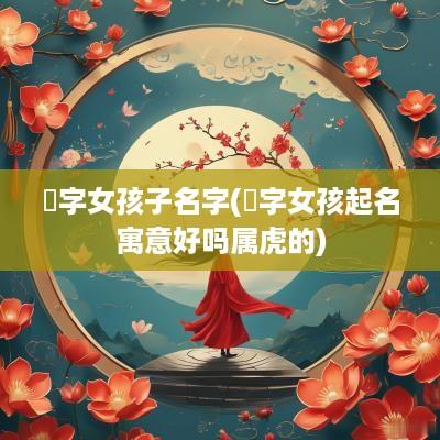 喆字女孩子名字(喆字女孩起名寓意好吗属虎的)