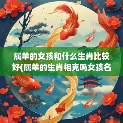 属羊的女孩和什么生肖比较好(属羊的生肖相克吗女孩名字大全)