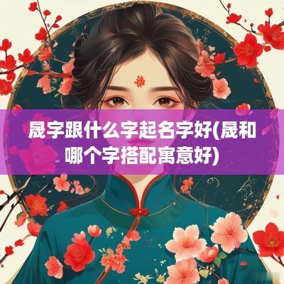 晟字跟什么字起名字好(晟和哪个字搭配寓意好)