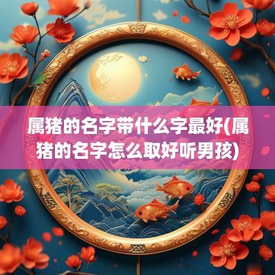 属猪的名字带什么字最好(属猪的名字怎么取好听男孩)