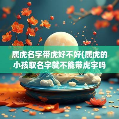属虎名字带虎好不好(属虎的小孩取名字就不能带虎字吗女孩)