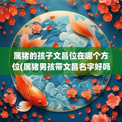 属猪的孩子文昌位在哪个方位(属猪男孩带文昌名字好吗)
