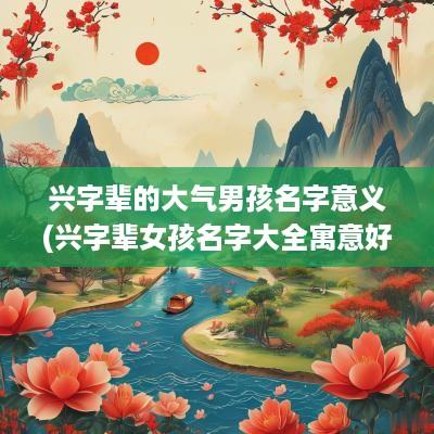 兴字辈的大气男孩名字意义(兴字辈女孩名字大全寓意好吗)