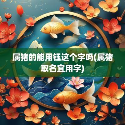 属猪的能用钰这个字吗(属猪取名宜用字)