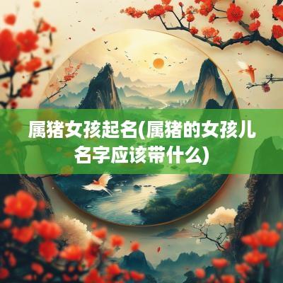 属猪女孩起名(属猪的女孩儿名字应该带什么)