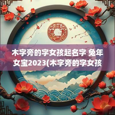 木字旁的字女孩起名字 蛇年女宝2025(木字旁的字女孩起名大全)