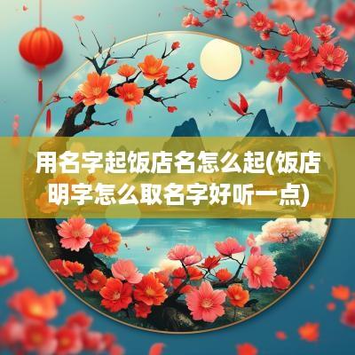 用名字起饭店名怎么起(饭店明字怎么取名字好听一点)