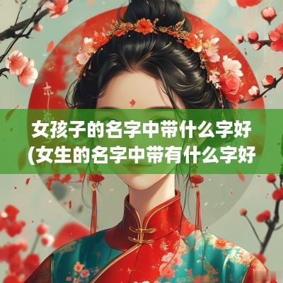 女孩子的名字中带什么字好(女生的名字中带有什么字好听一点)