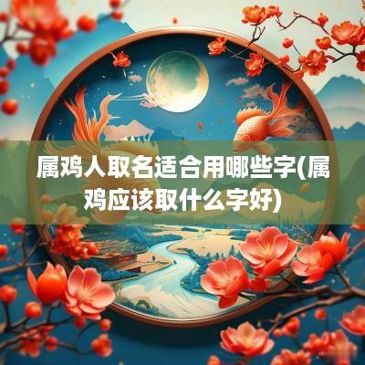 属鸡人取名适合用哪些字(属鸡应该取什么字好)