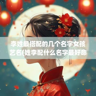 李姓最搭配的几个名字女孩艺名(姓李配什么名字最好命)