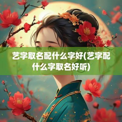 艺字取名配什么字好(艺字配什么字取名好听)