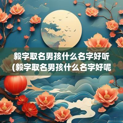 毅字取名男孩什么名字好听(毅字取名男孩什么名字好呢)