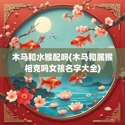 木马和水猴配吗(木马和属猴相克吗女孩名字大全)