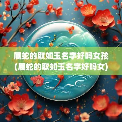 属蛇的取如玉名字好吗女孩(属蛇的取如玉名字好吗女)