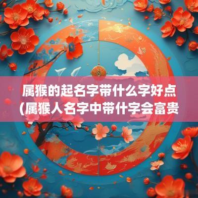 属猴的起名字带什么字好点(属猴人名字中带什字会富贵)
