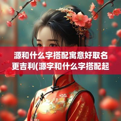 源和什么字搭配寓意好取名更吉利(源字和什么字搭配起名)