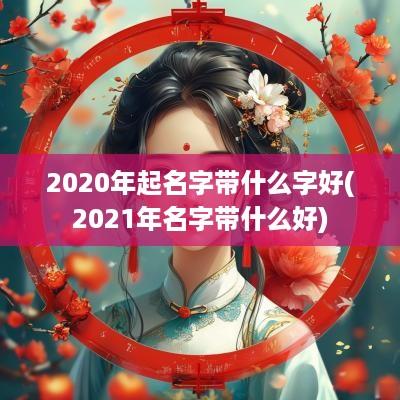 2025年起名字带什么字好(2025年名字带什么好)