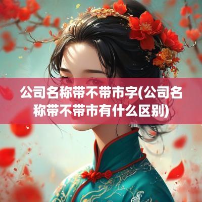 公司名称带不带市字(公司名称带不带市有什么区别)